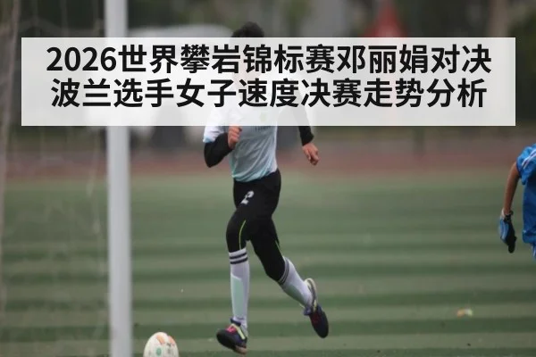 2026世界攀岩锦标赛邓丽娟对决波兰选手女子速度决赛走势分析